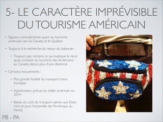 5- LE CARACTÈRE IMPRÉVISIBLE
DU TOURISME AMÉRICAIN
•

Signaux contradictoires quant au tourisme
américain vers le Canada et le Québec	


•

Toujours à la recherche du retour du balancier : 	

•

•

Toujours pas compris ce qui explique le recul
quasi constant du tourisme des Américains
au Canada depuis plus d’une décennie	


Certains mouvements :	

•

Plus grande ﬂuidité du transport transfrontalier 	


•

Appréciation prévue du dollar américain en
2014	


•

Baisse du coût du transport aérien aux EtatsUnis et pour l’ensemble de l’Amérique du
Nord)

PB - PA

 