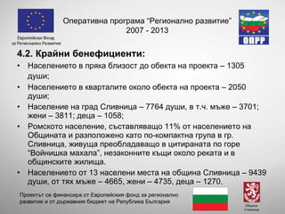 4.2. Крайни бенефициенти: Населението в пряка близост до обекта на проекта – 1305 души;   Населението в кварталите около обекта на проекта – 2050 души; Население на град Сливница – 7764 души, в т.ч. мъже – 3701; жени – 3811; деца – 1058;  Ромското население, съставляващо 11% от населението на Общината и разположено като по-компактна група в гр. Сливница, живуща преобладаващо в цитираната по горе “Войнишка махала”, незаконните къщи около реката и в общинските жилища.  Населението от 13 населени места на община Сливница – 9439 души, от тях мъже – 4665, жени – 4735, деца – 1270.  Оперативна програма “Регионално развитие” 2007 - 2013 Проектът се финансира от Европейския фонд за регионално развитие и от държавния бюджет на Република България 