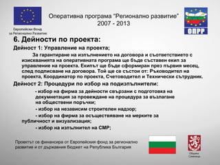 6. Дейности по проекта: Дейност 1: Управление на проекта; За гарантиране на изпълнението на договора и съответствието с изискванията на оперативната програма ще бъде съставен екип за управление на проекта. Екипът ще бъде сформиран през първия месец, след подписване на договора. Той ще се състои от: Ръководител на проекта, Координатор по проекта, Счетоводител и Технически сътрудник. Дейност 2: Процедури по избор на подизпълнители: - избор на  фирма за дейности свързани с подготовка на  докумнетация за провеждане на процедура за възлагане  на обществени поръчки; - избор на независим строителен надзор; - избор на фирма за осъществяване на мерките за  публичност и визуализация; - избор на изпълнител на СМР; Оперативна програма “Регионално развитие” 2007 - 2013 Проектът се финансира от Европейския фонд за регионално развитие и от държавния бюджет на Република България 