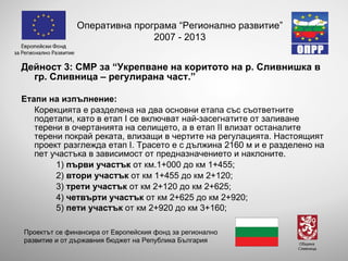 Дейност 3:   СМР  за “Укрепване на коритото на р. Сливнишка в гр .  Сливница – регулирана част.” Етапи на изпълнение: Корекцията е разделена на два основни етапа със съответните подетапи, като в етап  I  се включват най-засегнатите от заливане терени в очертанията на селището, а в етап  II  влизат останалите терени покрай реката, влизащи в чертите на регулацията. Настоящият проект разглежда етап  I . Трасето е с дължина 2160 м и е разделено на пет участъка в зависимост от предназначението и наклоните.  1)  пър ви участък  от км.1+000 до км 1+455;  2)  втори участък  от км 1+455 до км 2+120; 3)  трети участък  от км 2+120 до км 2+625;  4)  четвърти участък  от км 2+625 до км 2+920 ; 5)  пети участък  от км 2+920 до км 3+160 ; Оперативна програма “Регионално развитие” 2007 - 2013 Проектът се финансира от Европейския фонд за регионално развитие и от държавния бюджет на Република България 
