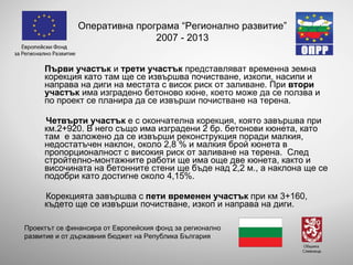 Първи участък  и  трети участък  п редставлява т  временна земна корекция  като там ще се извършва почистване, изкопи, насипи и направа на диги на местата с висок риск от заливане. При  втори участък   има изградено бетоново кюне, което може да се ползва  и по проект се планира да се извърши почистване на терена.  Четвърти участък  е  с окончателна корекция, ко я то завършва при км.2+920. В него също има изграден и 2 бр.  бетонов и  кюне та, като там  е заложено да се извърши реконструкция поради малкия, недостатъчен наклон, около 2,8 % и малкия брой кюнета в пропорционалност с високия риск от заливане на терена.  След стройтелно-монтажните работи ще има още две кюнета, както и височината на бетонните стени ще бъде над 2,2 м., а наклона ще се подобри като достигне около 4,15%.  Корекцията завършва с  пети  временен участък  при км 3+160 , където ще се извърши почистване, изкоп и направа на диги.  Оперативна програма “Регионално развитие” 2007 - 2013 Проектът се финансира от Европейския фонд за регионално развитие и от държавния бюджет на Република България 