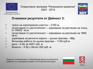 Очаквани резултати от Дейност 3: трасе на коригирания участък – 2160 м. почистване от растителност – изрязване на растения на площ от 54622  кв.м. почистване от растителност – изрязване на растения на 1865 кв.м. укрепване на речното корито – дънни прагове – 8бр. бетонови работи по дънни прагове – 1146 куб.м диги – 6 бр за 4051 куб. м Кюнета – 4 бр с бетон 355 куб. м.  Оперативна програма “Регионално развитие” 2007 - 2013 Проектът се финансира от Европейския фонд за регионално развитие и от държавния бюджет на Република България 