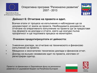 Дейност 6: Отчитане на проекта и одит. Всички етапи от процеса на изпълнение и наблюдение ще се документират от екипа на проекта. Необходимите документи за отчитане на оперативното изпълнение на проекта ще се предоставя под формата на доклади и отчети, което ще осигури пълна прозрачност и ще подпомага процеса на мониторинг.  Очаквани продукти/резултати от дейността : 3-месечни доклади, за отчитане на техническото и финансово изпълнение на проекта; Междинни и окончателен технически доклади и финансов отчет. Доклад на външен независим одит по проекта, изготвен от регистриран одитор.   Оперативна програма “Регионално развитие” 2007 - 2013 Проектът се финансира от Европейския фонд за регионално развитие и от държавния бюджет на Република България 