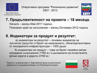7. Продължителност на проекта – 18 месеца. Начало – месец Май 2011 година. Планиран край на изпълнение – месец Октомври 2012 година. 8. Индикатори за продукт и резултат: а) индикатори за резултат – основен индикатор за постигнат резултат е броят на населението, облагодетелствано от изградената инфраструктура – 1305 души.  б) индикатори за продукт – това са броят линейни метри изградени съоръжения /1760 м./ и дължината на почистените речни корита и дерета /2160 м./ Оперативна програма “Регионално развитие” 2007 - 2013 Проектът се финансира от Европейския фонд за регионално развитие и от държавния бюджет на Република България 