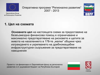 Оперативна програма “Регионално развитие” 2007 - 2013 1. Цел на схемата  Основната цел  на настоящата схема за предоставяне на безвъзмездна финансова помощ е ограничаване и максимално предотвратяване на рисковете и щетите за живота на населението в 178-те „малки” общини чрез изграждането и укрепването на дребномащабни инфраструктурни съоръжения за предотвратяване на наводнения Проектът се финансира от Европейския фонд за регионално развитие и от държавния бюджет на Република България 