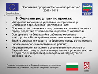 9. Очаквани резултати по проекта: Извършена корекция за укрепване  на коритото на р. Сливнишка в гр.Сливница - регулирана част ; Предотвратено заливане и подкопаване на околните терени и сгради следствие от излизането на реката от коритото й;  Осигуряване на безаварийна работа на мостовите конструкции и безаварийно провеждане на високите води; Трайно укрепване и защита на бреговете срещу речна ерозия;  Запазено екологично състояние на района; Изграден местен капацитет в усвояването на средства от Европейския фонд за регионално развитие и успешно участие в други бъдещи проекти финансирани от Структурните фондове на ЕС. Оперативна програма “Регионално развитие” 2007 - 2013 Проектът се финансира от Европейския фонд за регионално развитие и от държавния бюджет на Република България 
