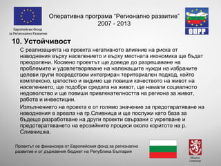 10. Устойчивост С реализацията на проекта негативното влияние на риска от наводнения върху населението и върху местната икономика ще бъдат преодолени. Косвено проектът ще доведе до разрешаване на проблемите и удовлетворяване на належащите нужди на избраните целеви групи посредством интегриран териториален подход, който комплексно, цялостно и видимо ще повиши качеството на живот на населението, ще подобри средата на живот, ще намали социалното недоволство и ще повиши привлекателността на региона за живот, работа и инвестиции. Изпълнението на проекта е от голямо значение  за предотвратяване на наводнения в ареала на гр.Сливница и  ще послужи като база за бъдещо разработване на други проекти свързани с укрепване и предотвратяването на ерозийните процеси около коритото на р. Сливнишка.  Оперативна програма “Регионално развитие” 2007 - 2013 Проектът се финансира от Европейския фонд за регионално развитие и от държавния бюджет на Република България 