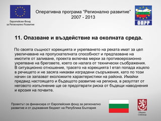 11. Опазване и въздействие на околната среда. По своята същност корекцията и укрепването на реката имат за цел увеличаване на пропускателната способност и предпазване на имотите от заливане, проекта включва мерки за противоерозионно укрепване на бреговете, което се налага от технически съображения.  В ситуационно отношение, трасето на корекцията І етап попада изцяло в речището и не засяга никакви изградени съоръжения, като по този начин се запазват еколожките характеристики на района. Имайки предвид настоящето и бъдещото развитие на региона, в резултат от неговото изпълнение ще се предотврати риска от бъдещи наводнения и ерозия на почвите. Оперативна програма “Регионално развитие” 2007 - 2013 Проектът се финансира от Европейския фонд за регионално развитие и от държавния бюджет на Република България 