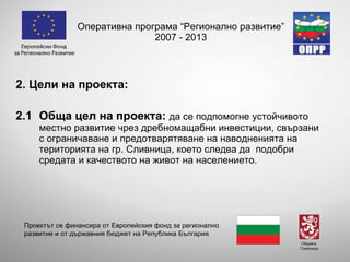 Оперативна програма “Регионално развитие” 2007 - 2013 2 . Цели на проекта: 2 .1 Обща цел на проекта:   да се подпомогне устойчивото местно развитие чрез дребномащабни инвестиции, свързани с ограничаване и предотварятяване на наводненията на територията на гр. Сливница, което следва да  подобри средата и качеството на живот на населението. Проектът се финансира от Европейския фонд за регионално развитие и от държавния бюджет на Република България 