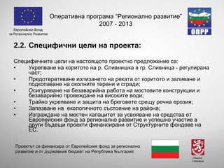 2 .2. Специфични цели на проекта: Специфичните цели на настоящото проектно предложение са: Укрепване  на коритото на р. Сливнишка в гр.  Сливница - регулирана част ; Предотвратяване излизането на реката от коритото и заливане и подкопаване на околните терени и сгради; Осигуряване на безаварийна работа на мостовите конструкции и безаварийно провеждане на високите води; Трайно укрепване и защита на бреговете срещу речна ерозия;  Запазване на  екологичното състояние на района; Изграждане на местен капацитет за усвояване на средства от Европейския фонд за регионално развитие и успешно участие в други бъдещи проекти финансирани от Структурните фондове на ЕС. Оперативна програма “Регионално развитие” 2007 - 2013 Проектът се финансира от Европейския фонд за регионално развитие и от държавния бюджет на Република България 