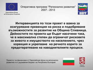 Интервенцията по този проект е важна за осигуряване превенция на риска и подобряване възможностите за развитие на Община  Сливница . Дейностите по проекта ще бъдат насочени така, че в максимална степен да ограничат рисковете за живота и имуществото на населението, чрез  корекция и укрепване  на речното корито за предотвратяване на наводнителните процеси.   Оперативна програма “Регионално развитие” 2007 - 2013 Проектът се финансира от Европейския фонд за регионално развитие и от държавния бюджет на Република България 