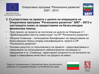 3 . Съответствие на проекта с целите на операцията на Оперативна програма “Регионално развитие” 2007 – 2013 и настоящата схема за предоставяне на безвъзмездна финансова помощ: Пряк принос на проекта за постигане на целите на Операция 4.1. “Дребномащабни местни инвестиции” на ОР “Регионално развитие”; Община Сливница – потенциален бенефициент за предоставяне на безвъзмездна помощ според класификацията, приета в ОР “Регионално развитие”; Основен резултат от изпълнението на проекта – предотвратяване и намаляване на потенциалните неблагоприятни последици от наводнения в гр. Сливница, гарантиране сигурността на жителите на града и повишаване качеството на средата на живот. Оперативна програма “Регионално развитие” 2007 - 2013 Проектът се финансира от Европейския фонд за регионално развитие и от държавния бюджет на Република България 