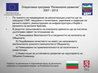 По трасето на предвидения за реконструкция участък ще се извършат СМР, свързани с почистване, укрепване и корекция на речното корито, реконструкция на инфраструктура и борба с ерозията на речните брегове. В резултат изпълнението на описаните дейности ще се постигне дълготраен ефект по отношение на: а) Повишаване безопасността и сигурността на жителите на Общината; б) Подобряване качеството на живот на населението (включително ромското малцинство в Общината); в) Повишаване на привлекателността за посетители и инвеститори; г) Инвестиция за устойчивото развитие на територията на Община Сливница. Оперативна програма “Регионално развитие” 2007 - 2013 Проектът се финансира от Европейския фонд за регионално развитие и от държавния бюджет на Република България 
