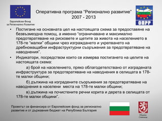 Постигане на основната цел на настоящата схема за предоставяне на безвъзмездна помощ, а именно “ограничаване и максимално предотвратяване на рисковете и щетите за живота на населението в 178-те “малки” общини чрез изграждането и укрепването на дребномащабни инфраструктурни съоръжения за предотвратяване на наводнения”.  Индикатори, посредством които се измерва постигането на целите на настоящата схема: а) брой на населението, пряко облагодетелствано от изградената инфраструктура за предотвратяване на наводнения в селищата в 178-те малки общини; б) дължина на изградените съоръжения за предотвратяване на наводнения в населени  места на 178-те малки общини; в) дължина на почистените речни корита и дерета в селищата от 178-те малки общини”. Оперативна програма “Регионално развитие” 2007 - 2013 Проектът се финансира от Европейския фонд за регионално развитие и от държавния бюджет на Република България 