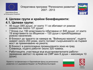 4. Целеви групи и крайни бенефициенти: 4.1. Целеви групи:  46  къщи  /265 души/, от които 11 се обитават от ромски семейства /около 121 души/; 7  блока със  190  апартемента  /обитавани от 840 души/, от които 19 апартамента са общински – 120 души с преобладаващо ромско население; В близост до трасето се намира кв. ” Войнишка махала ”, където  живеят около 200  роми, които ползват съоръжението на първия мост за преминаване на реката; В близост е разположена промишлената зона на град Сливница, където работят около 320 човека; Работниците, участващи във възстановителните работи   (временна заетост по време на СМР мин 6 души – максимум 10 души). Оперативна програма “Регионално развитие” 2007 - 2013 Проектът се финансира от Европейския фонд за регионално развитие и от държавния бюджет на Република България 