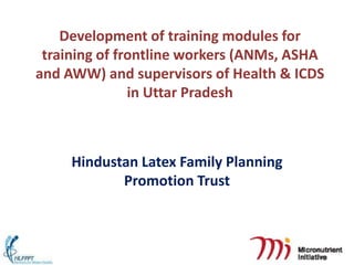 Development of training modules for
 training of frontline workers (ANMs, ASHA
and AWW) and supervisors of Health & ICDS
               in Uttar Pradesh



     Hindustan Latex Family Planning
            Promotion Trust
 