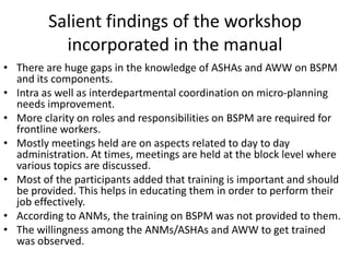 Salient findings of the workshop
           incorporated in the manual
• There are huge gaps in the knowledge of ASHAs and AWW on BSPM
  and its components.
• Intra as well as interdepartmental coordination on micro-planning
  needs improvement.
• More clarity on roles and responsibilities on BSPM are required for
  frontline workers.
• Mostly meetings held are on aspects related to day to day
  administration. At times, meetings are held at the block level where
  various topics are discussed.
• Most of the participants added that training is important and should
  be provided. This helps in educating them in order to perform their
  job effectively.
• According to ANMs, the training on BSPM was not provided to them.
• The willingness among the ANMs/ASHAs and AWW to get trained
  was observed.
 