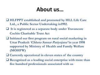 About us…
 HLFPPT established and promoted by HLL Life Care
  Ltd., a Public Sector Undertaking in1992.
 It is registered as a separate body under Travancore
  Cochin Charitable Trust Act
 Initiated our first program on rural social marketing in
  Uttar Pradesh ‘Chhota Sansar Pariyojana’ in year 1998
  supported by Ministry of Health and Family Welfare
  (MOHFW)
 Currently operational in eleven states of the country
 Recognized as a leading social enterprise with more than
  five hundred professionals associated with us
 