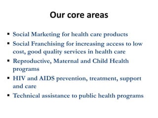 Our core areas
 Social Marketing for health care products
 Social Franchising for increasing access to low
  cost, good quality services in health care
 Reproductive, Maternal and Child Health
  programs
 HIV and AIDS prevention, treatment, support
  and care
 Technical assistance to public health programs
 