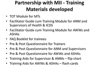 Partnership with MII - Training
          Materials developed
• TOT Module for MTs
• Facilitator Guide cum Training Module for ANM and
  Supervisors of Health & ICDS
• Facilitator Guide cum Training Module for AWWs and
  ASHAs
• FAQ Booklet for trainees
• Pre & Post Questionnaire for Trainers
• Pre & Post Questionnaire for ANM and Supervisors
• Pre & Post Questionnaire for AWWs and ASHAs
• Training Aids for Supervisor & ANMs – flip chart
• Training Aids for AWWs & ASHAs – flash cards
 