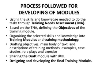 PROCESS FOLLOWED FOR
       DEVELOPING OF MODULES
• Listing the skills and knowledge needed to do the
  tasks through Training Needs Assessment (TNA).
• Based on the TNA, defining the Objectives of the
  training module.
• Organizing the selected skills and knowledge into
  Training Modules and training methodology.
• Drafting objectives, main body of text, and
  descriptions of training methods, examples, case
  studies, role plays and exercise
• Sharing the Draft module with MII.
• Designing and developing the final Training Module.
 