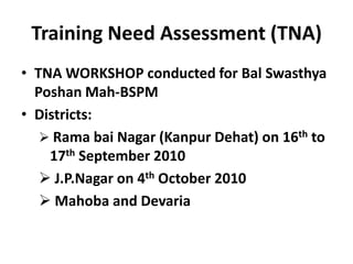 Training Need Assessment (TNA)
• TNA WORKSHOP conducted for Bal Swasthya
  Poshan Mah-BSPM
• Districts:
    Rama bai Nagar (Kanpur Dehat) on 16th to
    17th September 2010
    J.P.Nagar on 4th October 2010
    Mahoba and Devaria
 