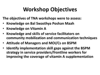 Workshop Objectives
The objectives of TNA workshops were to assess:
• Knowledge on Bal Swasthya Poshan Maah
• Knowledge on Vitamin A
• Knowledge and skills of service facilitators on
  community mobilization and communication techniques
• Attitude of Managers and MOI/Cs on BSPM
• Identify implementation skill gaps against the BSPM
  strategy in service providers/frontline workers for
  improving the coverage of vitamin A supplementation
 
