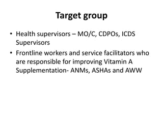 Target group
• Health supervisors – MO/C, CDPOs, ICDS
  Supervisors
• Frontline workers and service facilitators who
  are responsible for improving Vitamin A
  Supplementation- ANMs, ASHAs and AWW
 