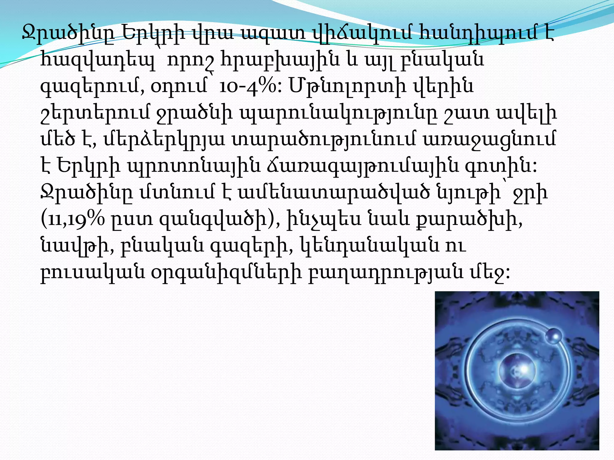 Ջրածինը Երկրի վրա ազատ վիճակում հանդիպում է
 հազվադեպ՝ որոշ հրաբխային և այլ բնական
 գազերում, օդում՝ 10-4%: Մթնոլորտի վերին
 շերտերում ջրածնի պարունակությունը շատ ավելի
 մեծ է, մերձերկրյա տարածությունում առաջացնում
 է Երկրի պրոտոնային ճառագայթումային գոտին:
 Ջրածինը մտնում է ամենատարածված նյութի՝ ջրի
 (11,19% ըստ զանգվածի), ինչպես նաև քարածխի,
 նավթի, բնական գազերի, կենդանական ու
 բուսական օրգանիզմների բաղադրության մեջ:
 