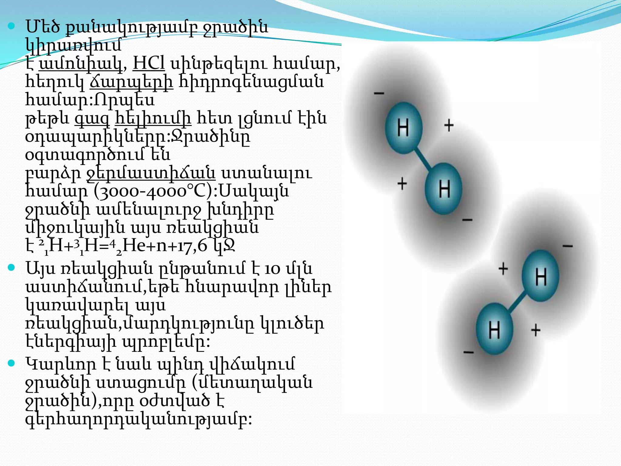  Մեծ քանակությամբ ջրածին
  կիրառվում
  է ամոնիակ, HCl սինթեզելու համար,
  հեղուկ ճարպերի հիդրոգենացման
  համար:Որպես
  թեթև գազ հելիումի հետ լցնում էին
  օդապարիկները:Ջրածինը
  օգտագործում են
  բարձր ջերմաստիճան ստանալու
  համար (3000-4000°С):Սակայն
  ջրածնի ամենալուրջ խնդիրը՝
  միջուկային այս ռեակցիան
  է 21H+31H=42He+n+17,6 կՋ
 Այս ռեակցիան ընթանում է 10 մլն
  աստիճանում,եթե հնարավոր լիներ
  կառավարել այս
  ռեակցիան,մարդկությունը կլուծեր
  էներգիայի պրոբլեմը:
 Կարևոր է նաև պինդ վիճակում
  ջրածնի ստացումը (մետաղական
  ջրածին),որը օժտված է
  գերհաղորդականությամբ:
 