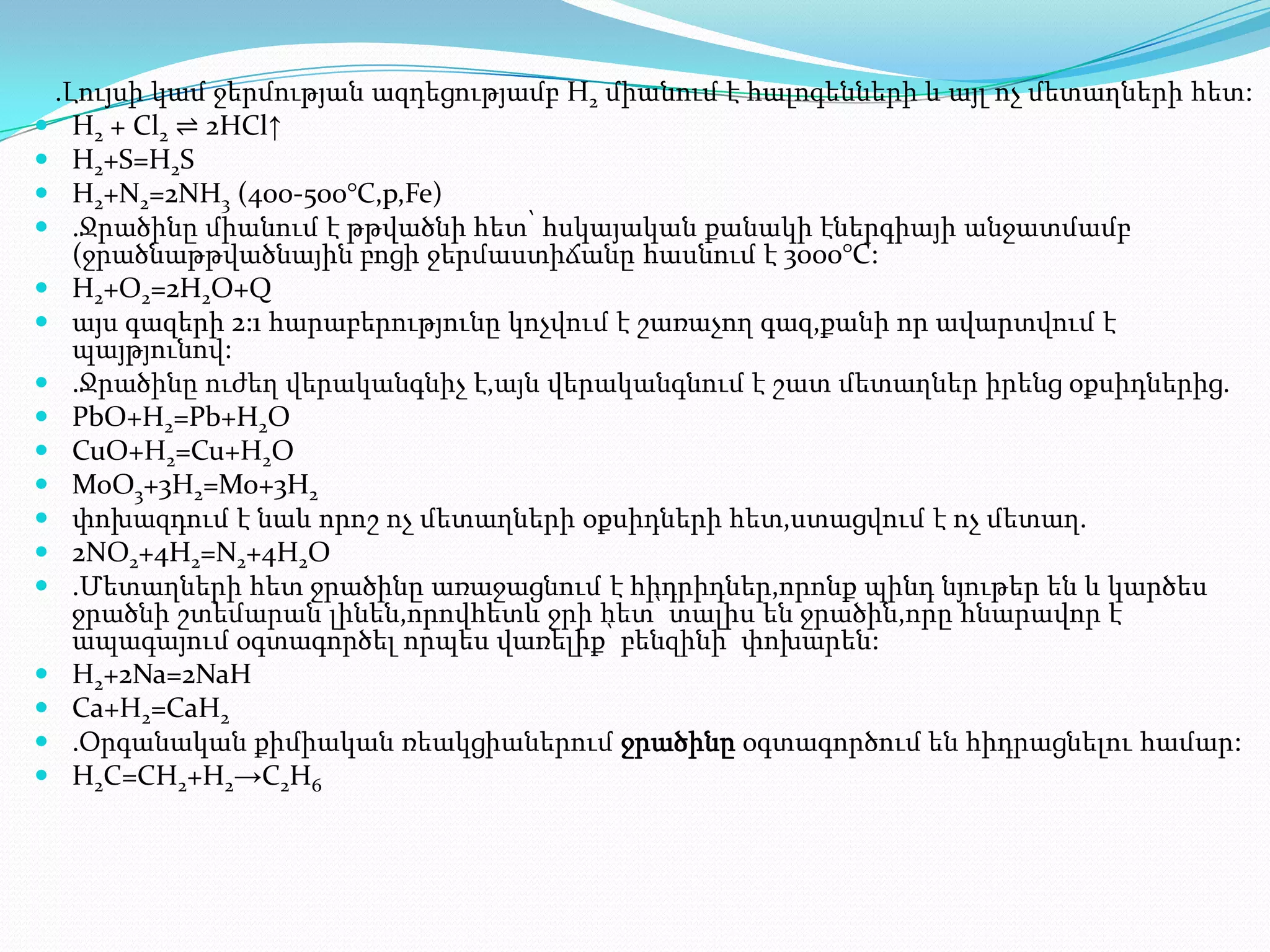 .Լույսի կամ ջերմության ազդեցությամբ H2 միանում է հալոգենների և այլ ոչ մետաղների հետ:
 H2 + Cl2 ⇌ 2HCl↑
 H2+S=H2S
 H2+N2=2NH3 (400-500°С,p,Fe)
 .Ջրածինը միանում է թթվածնի հետ՝ հսկայական քանակի էներգիայի անջատմամբ
   (ջրածնաթթվածնային բոցի ջերմաստիճանը հասնում է 3000°С:
 H2+O2=2H2O+Q
 այս գազերի 2:1 հարաբերությունը կոչվում է շառաչող գազ,քանի որ ավարտվում է
   պայթյունով:
 .Ջրածինը ուժեղ վերականգնիչ է,այն վերականգնում է շատ մետաղներ իրենց օքսիդներից.
 PbO+H2=Pb+H2O
 CuO+H2=Cu+H2O
 MoO3+3H2=Mo+3H2
 փոխազդում է նաև որոշ ոչ մետաղների օքսիդների հետ,ստացվում է ոչ մետաղ.
 2NO2+4H2=N2+4H2O
 .Մետաղների հետ ջրածինը առաջացնում է հիդրիդներ,որոնք պինդ նյութեր են և կարծես
   ջրածնի շտեմարան լինեն,որովհետև ջրի հետ՝ տալիս են ջրածին,որը հնարավոր է
   ապագայում օգտագործել որպես վառելիք՝ բենզինի փոխարեն:
 H2+2Na=2NaH
 Ca+H2=CaH2
 .Օրգանական քիմիական ռեակցիաներում ջրածինը օգտագործում են հիդրացնելու համար:
 H2C=CH2+H2→C2H6
 