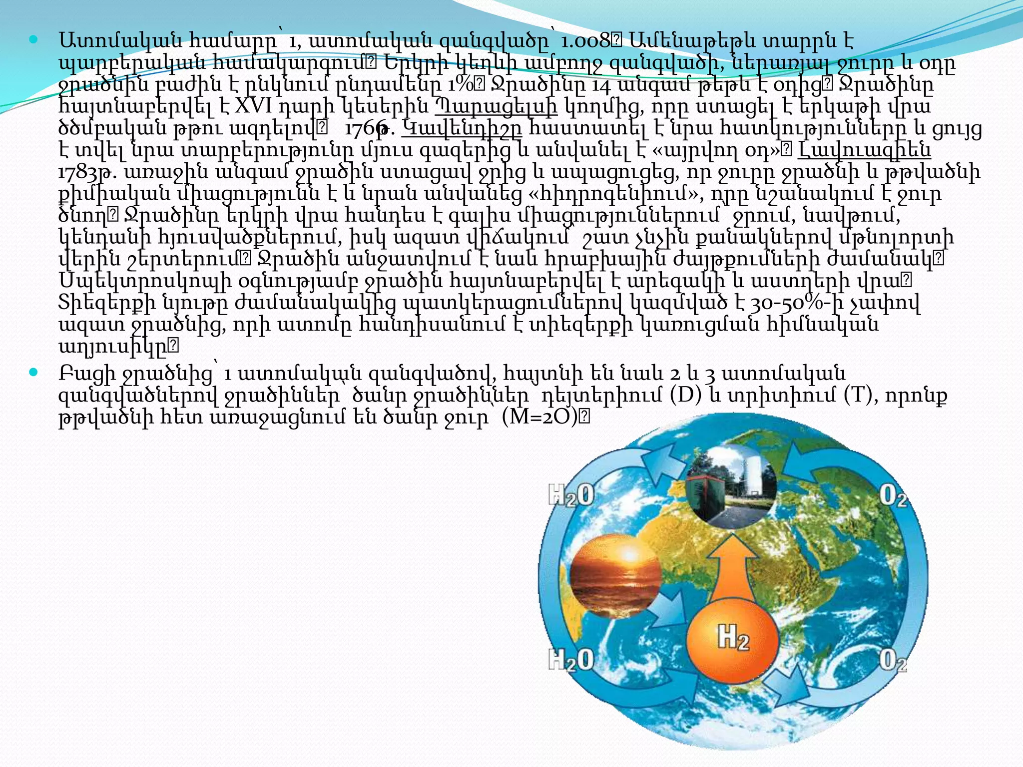  Ատոմական համարը՝ 1, ատոմական զանգվածը՝ 1.008։    Ամենաթեթև տարրն է
  պարբերական համակարգում։     Երկրի կեղևի ամբողջ զանգվածի, ներառյալ ջուրը և օդը
  ջրածնին բաժին է ընկնում ընդամենը 1%։ Ջրածինը 14 անգամ թեթև է օդից։  Ջրածինը
  հայտնաբերվել է XVI դարի կեսերին Պարացելսի կողմից, որը ստացել է երկաթի վրա
  ծծմբական թթու ազդելով։ 1766 . Կավենդիշը հաստատել է նրա հատկությունները և ցույց
                             թ
  է տվել նրա տարբերությունը մյուս գազերից և անվանել է «այրվող օդ»։ Լավուազիեն
  1783թ. առաջին անգամ ջրածին ստացավ ջրից և ապացուցեց, որ ջուրը ջրածնի և թթվածնի
  քիմիական միացությունն է և նրան անվանեց «հիդրոգենիում», որը նշանակում է ջուր
  ծնող։  Ջրածինը երկրի վրա հանդես է գալիս միացություններում՝ ջրում, նավթում,
  կենդանի հյուսվածքներում, իսկ ազատ վիճակում՝ շատ չնչին քանակներով մթնոլորտի
  վերին շերտերում։  Ջրածին անջատվում է նաև հրաբխային ժայթքումների ժամանակ։
  Սպեկտրոսկոպի օգնությամբ ջրածին հայտնաբերվել է արեգակի և աստղերի վրա։
  Տիեզերքի նյութը ժամանակակից պատկերացումներով կազմված է 30-50%-ի չափով
  ազատ ջրածնից, որի ատոմը հանդիսանում է տիեզերքի կառուցման հիմնական
  աղյուսիկը։
 Բացի ջրածնից՝ 1 ատոմական զանգվածով, հայտնի են նաև 2 և 3 ատոմական
  զանգվածներով ջրածիններ՝ ծանր ջրածիններ՝ դեյտերիում (D) և տրիտիում (T), որոնք
  թթվածնի հետ առաջացնում են ծանր ջուր՝ (M=2Օ)։
 