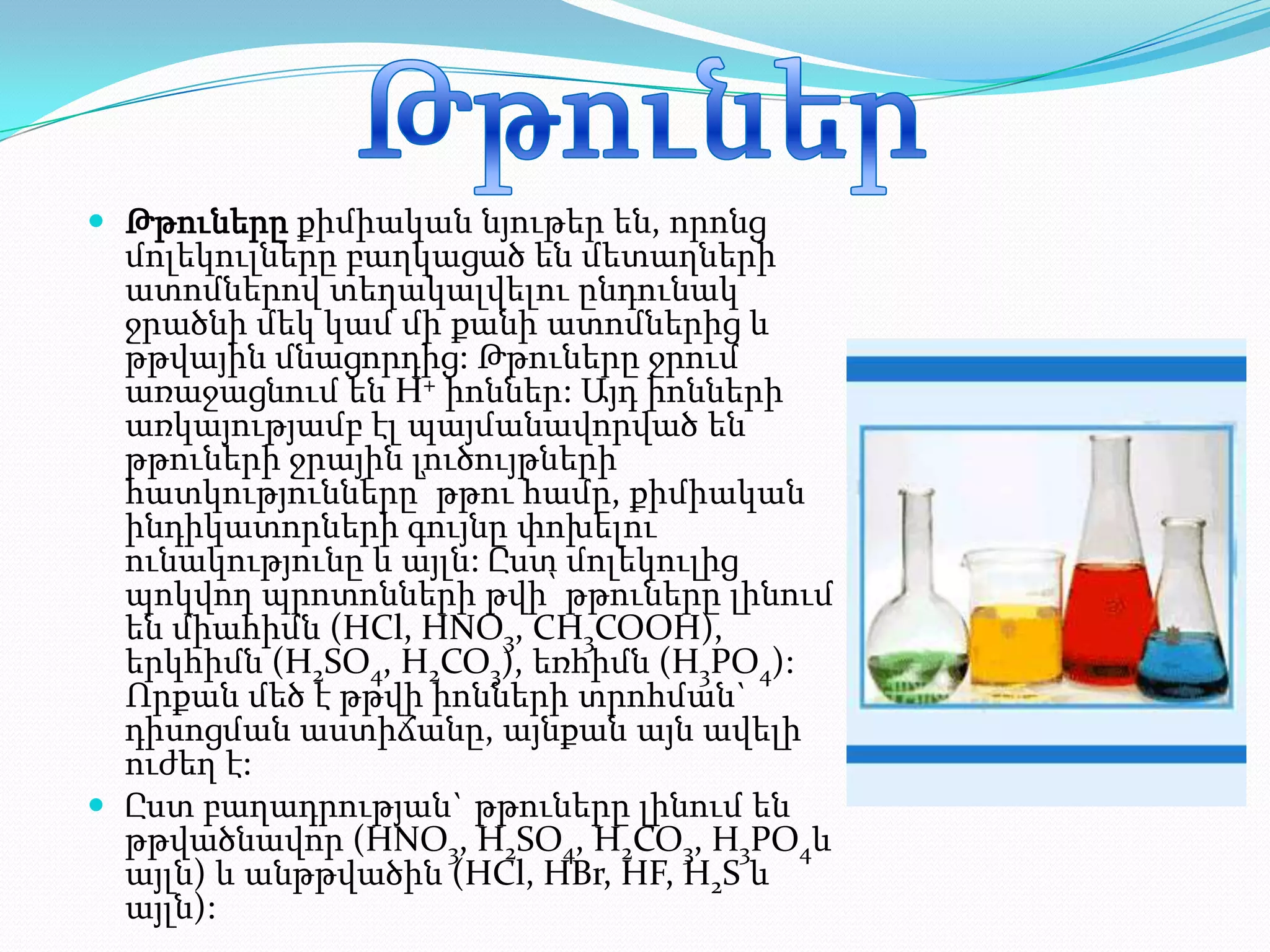  Թթուները քիմիական նյութեր են, որոնց
  մոլեկուլները բաղկացած են մետաղների
  ատոմներով տեղակալվելու ընդունակ
  ջրածնի մեկ կամ մի քանի ատոմներից և
  թթվային մնացորդից: Թթուները ջրում
  առաջացնում են H+ իոններ: Այդ իոնների
  առկայությամբ էլ պայմանավորված են
  թթուների ջրային լուծույթների
  հատկությունները՝ թթու համը, քիմիական
  ինդիկատորների գույնը փոխելու
  ունակությունը և այլն: Ըստ մոլեկուլից
  պոկվող պրոտոնների թվի՝ թթուները լինում
  են միահիմն (HCl, HNO3, CH3COOH),
  երկհիմն (H2SO4, H2CO3), եռհիմն (H3PO4):
  Որքան մեծ է թթվի իոնների տրոհման`
  դիսոցման աստիճանը, այնքան այն ավելի
  ուժեղ է:
 Ըստ բաղադրության` թթուները լինում են
  թթվածնավոր (HNO3, H2SO4, H2CO3, H3PO4և
  այլն) և անթթվածին (HCl, HBr, HF, H2S և
  այլն):
 