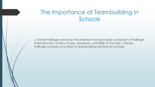 The Importance of Teambuilding in
Schools
J. Daniel Hollinger served as the president and principal consultant of Hollinger
International in Chevy Chase, Maryland, until 2008. In this role J. Daniel
Hollinger oversaw a number of teambuilding services for schools.
 