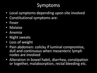 Symptoms
• Local symptoms depending upon site involved
• Constitutional symptoms are:
• Fever
• Malaise
• Anemia
• Night sweats
• Loss of weight
• Pain abdomen: colicky if luminal compromise,
dull and continuous when mesenteric lymph
nodes are involved
• Alteration in bowel habit, diarrhea, constipation
or together, malabsorption, rectal bleeding etc.
 