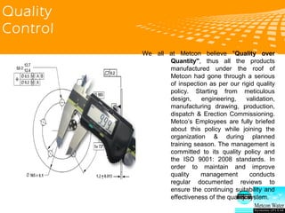 logo 公司名称
Quality
Control
We all at Metcon believe “Quality over
Quantity”, thus all the products manufactured
under the roof of Metcon had gone through a
serious of inspection as per our rigid quality policy.
Starting from meticulous design, engineering,
validation, manufacturing drawing, production,
dispatch & Erection Commissioning. Metcon’s
Employees are fully briefed about this policy while
joining the organization & during planned training
season. The management is committed to its quality
policy and the ISO 9001: 2008 standards. In order
to maintain and improve quality management
conducts regular documented reviews to ensure the
continuing suitability and effectiveness of the
quality system.
 