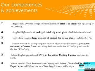 logo 公司名称
Our competences
& achievements
 Supplied and Operated Sewage Treatment Plant both aerobic & anaerobic capacity up to
3000m3/day.
 Supplied High number of packaged drinking water plants both in India and abroad.
 Successfully executing large number of project for power plants, including NTPC.
 Metcon is one of the leading companies in India, which successfully executed job for pre-treatment of
water from river using Solid contact clarifier 3600m3/day and lamella clarifier 2400m3/day.
 Achieved highest population of WTP in Induction Melting Furnace and mini steel plants.
Metcon supplied Water Treatment Plant Capacity up to 3400m3/day for Public Health Department and
Defense in state of West Bengal, Assam, and Manipur.
 