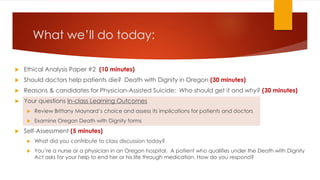 What we’ll do today:
 Ethical Analysis Paper #2 (10 minutes)
 Should doctors help patients die? Death with Dignity in Oregon (30 minutes)
 Reasons & candidates for Physician-Assisted Suicide: Who should get it and why? (30 minutes)
 Your questions In-class Learning Outcomes
 Review Brittany Maynard’s choice and assess its implications for patients and doctors
 Examine Oregon Death with Dignity forms
 Self-Assessment (5 minutes)
 What did you contribute to class discussion today?
 You’re a nurse or a physician in an Oregon hospital. A patient who qualifies under the Death with Dignity
Act asks for your help to end her or his life through medication. How do you respond?case of the
conjoined affect how you view official Chur
 