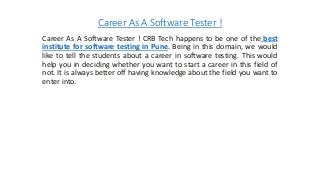 Career As A Software Tester !
Career As A Software Tester ! CRB Tech happens to be one of the best
institute for software testing in Pune. Being in this domain, we would
like to tell the students about a career in software testing. This would
help you in deciding whether you want to start a career in this field of
not. It is always better off having knowledge about the field you want to
enter into.
 