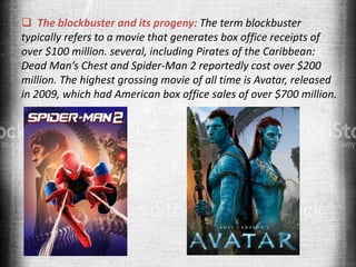  The blockbuster and its progeny: The term blockbuster
typically refers to a movie that generates box office receipts of
over $100 million. several, including Pirates of the Caribbean:
Dead Man’s Chest and Spider-Man 2 reportedly cost over $200
million. The highest grossing movie of all time is Avatar, released
in 2009, which had American box office sales of over $700 million.
 
