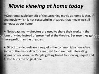 Movie viewing at home today
One remarkable benefit of the screening movie at home is that, if
one movie which is not successful in theatres, that movie we still
generate at our home.
 Nowadays many directors are used to share their works in the
form of video instead of presented at the theatre. Because they get
more profit than the theatres.
 Direct to video release a sequel is the common idea nowadays.
Some of the major directors are used to share their interesting
videos on social media. People getting board to showing sequel and
it also hurts the original one.
 