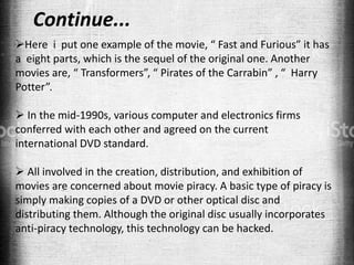 Here i put one example of the movie, “ Fast and Furious” it has
a eight parts, which is the sequel of the original one. Another
movies are, “ Transformers”, “ Pirates of the Carrabin” , “ Harry
Potter”.
 In the mid-1990s, various computer and electronics firms
conferred with each other and agreed on the current
international DVD standard.
 All involved in the creation, distribution, and exhibition of
movies are concerned about movie piracy. A basic type of piracy is
simply making copies of a DVD or other optical disc and
distributing them. Although the original disc usually incorporates
anti-piracy technology, this technology can be hacked.
Continue...
 