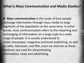 What is Mass Communication and Media Studies?
Mass communication is the study of how people
exchange information through mass media to large
segments of the population at the same time. In other
words, mass communication refers to the imparting and
exchanging of information on a large scale to a wide
range of people. It is usually understood to
relate newspaper, magazine and book publishing, as well
as radio, television, and film, even via internet as these
mediums are used for disseminating
information, news and advertising.
 