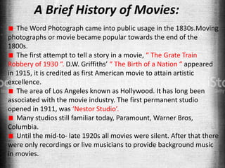 A Brief History of Movies:
The Word Photograph came into public usage in the 1830s.Moving
photographs or movie became popular towards the end of the
1800s.
The first attempt to tell a story in a movie, “ The Grate Train
Robbery of 1930 “. D.W. Griffiths’ “ The Birth of a Nation “ appeared
in 1915, it is credited as first American movie to attain artistic
excellence.
The area of Los Angeles known as Hollywood. It has long been
associated with the movie industry. The first permanent studio
opened in 1911, was ‘Nestor Studio’.
Many studios still familiar today, Paramount, Warner Bros,
Columbia.
Until the mid-to- late 1920s all movies were silent. After that there
were only recordings or live musicians to provide background music
in movies.
 