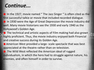 Continue...
In the 1927, movie named “ The Jazz Singer “ is often cited as the
first successful talkie or movie that included recorded dialogue.
In 1930 were the Age of Great Depression the movie industry did
well. Many movie historians see the 1930 and early 1940 as the
Hollywood's Golden Age.
The technical and artistic aspects of Film making had also grown
highly proficient. Thus, the movie industry enjoyed both Financial
and creative success during its Golden Age.
American West provided a large- scale spectacle that was best
appreciated at the theatre rather than on television.
The Wild West reflected the American ideal of rugged
individualism, in which the hero had to struggle against nature, his
enemies, and often himself in order to survive.
 