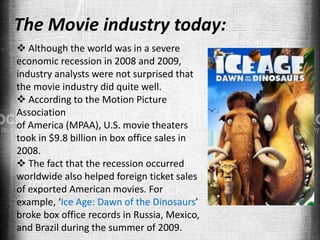 The Movie industry today:
 Although the world was in a severe
economic recession in 2008 and 2009,
industry analysts were not surprised that
the movie industry did quite well.
 According to the Motion Picture
Association
of America (MPAA), U.S. movie theaters
took in $9.8 billion in box office sales in
2008.
 The fact that the recession occurred
worldwide also helped foreign ticket sales
of exported American movies. For
example, ‘Ice Age: Dawn of the Dinosaurs’
broke box office records in Russia, Mexico,
and Brazil during the summer of 2009.
 