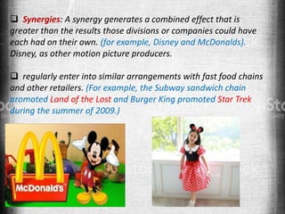  Synergies: A synergy generates a combined effect that is
greater than the results those divisions or companies could have
each had on their own. (for example, Disney and McDonalds).
Disney, as other motion picture producers.
 regularly enter into similar arrangements with fast food chains
and other retailers. (For example, the Subway sandwich chain
promoted Land of the Lost and Burger King promoted Star Trek
during the summer of 2009.)
 