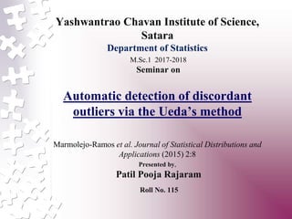 Yashwantrao Chavan Institute of Science,
Satara
Department of Statistics
M.Sc.1 2017-2018
Seminar on
Automatic detection of discordant
outliers via the Ueda’s method
Marmolejo-Ramos et al. Journal of Statistical Distributions and
Applications (2015) 2:8
Presented by,
Patil Pooja Rajaram
Roll No. 115