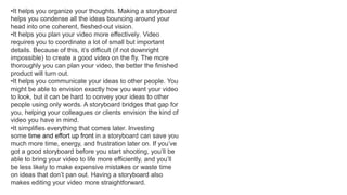 •It helps you organize your thoughts. Making a storyboard
helps you condense all the ideas bouncing around your
head into one coherent, fleshed-out vision.
•It helps you plan your video more effectively. Video
requires you to coordinate a lot of small but important
details. Because of this, it’s difficult (if not downright
impossible) to create a good video on the fly. The more
thoroughly you can plan your video, the better the finished
product will turn out.
•It helps you communicate your ideas to other people. You
might be able to envision exactly how you want your video
to look, but it can be hard to convey your ideas to other
people using only words. A storyboard bridges that gap for
you, helping your colleagues or clients envision the kind of
video you have in mind.
•It simplifies everything that comes later. Investing
some time and effort up front in a storyboard can save you
much more time, energy, and frustration later on. If you’ve
got a good storyboard before you start shooting, you’ll be
able to bring your video to life more efficiently, and you’ll
be less likely to make expensive mistakes or waste time
on ideas that don’t pan out. Having a storyboard also
makes editing your video more straightforward.
 