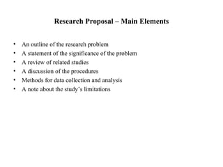 Research Proposal – Main Elements
• An outline of the research problem
• A statement of the significance of the problem
• A review of related studies
• A discussion of the procedures
• Methods for data collection and analysis
• A note about the study’s limitations
 
